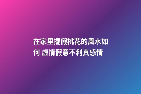 在家里擺假桃花的風水如何 虛情假意不利真感情